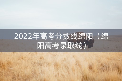 2022年高考分数线绵阳（绵阳高考录取线）