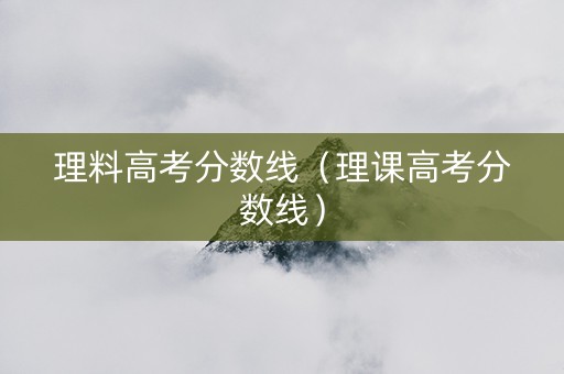 理料高考分数线（理课高考分数线）