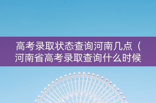 高考录取状态查询河南几点（河南省高考录取查询什么时候可以查2020）