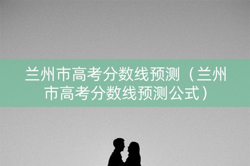 兰州市高考分数线预测（兰州市高考分数线预测公式）