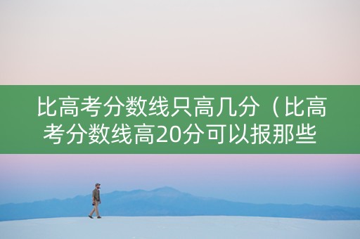 比高考分数线只高几分（比高考分数线高20分可以报那些学校2019）