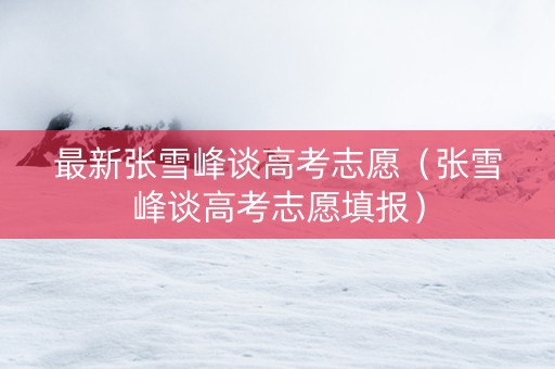 最新张雪峰谈高考志愿（张雪峰谈高考志愿填报）