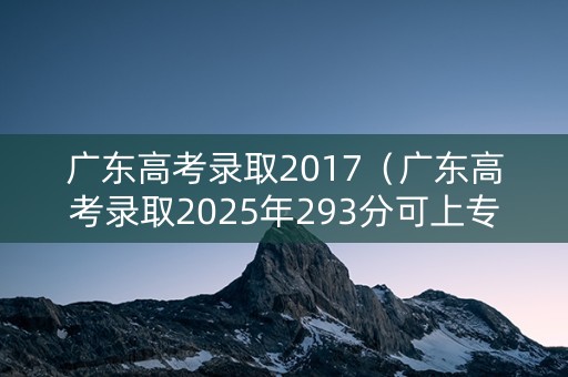 广东高考录取2017（广东高考录取2025年293分可上专业学校）