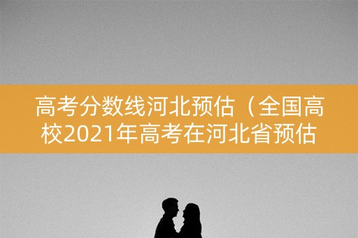 高考分数线河北预估（全国高校2021年高考在河北省预估录取分数线）