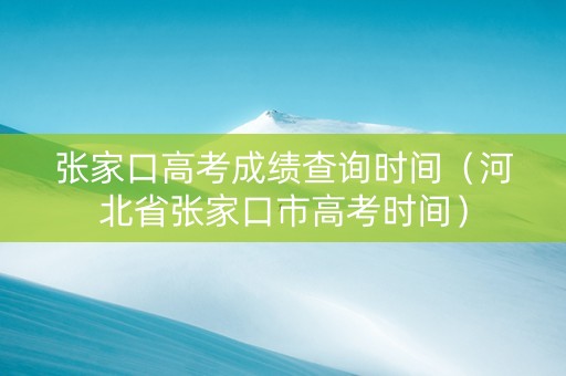 张家口高考成绩查询时间（河北省张家口市高考时间）