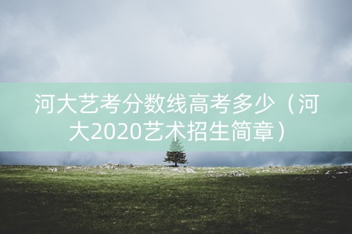 河大艺考分数线高考多少（河大2020艺术招生简章）