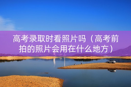 高考录取时看照片吗（高考前拍的照片会用在什么地方）