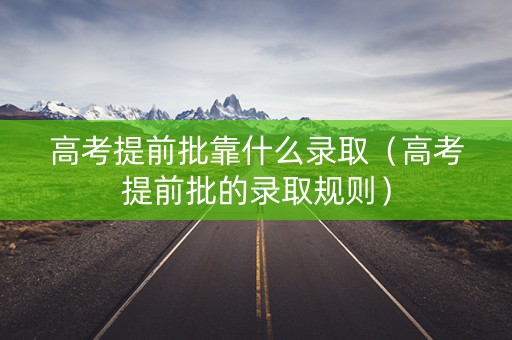 高考提前批靠什么录取（高考提前批的录取规则）