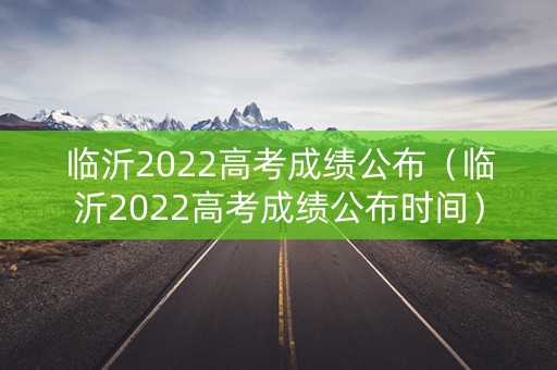 临沂2022高考成绩公布（临沂2022高考成绩公布时间）