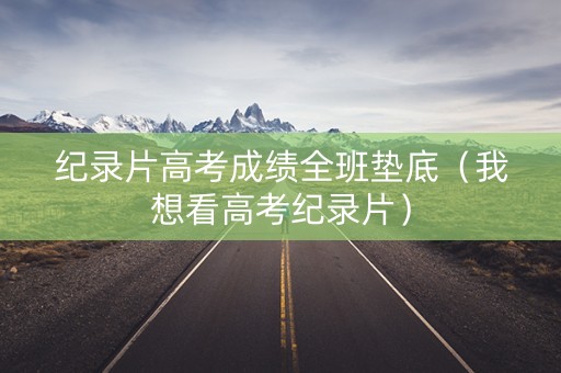 纪录片高考成绩全班垫底（我想看高考纪录片）