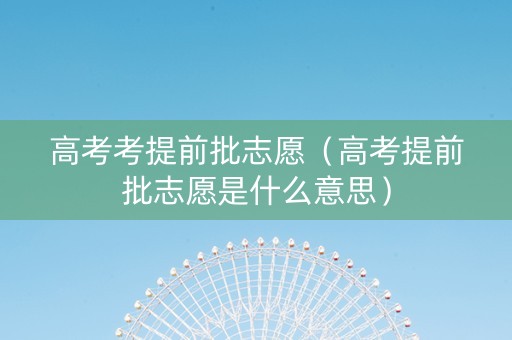 高考考提前批志愿（高考提前批志愿是什么意思）