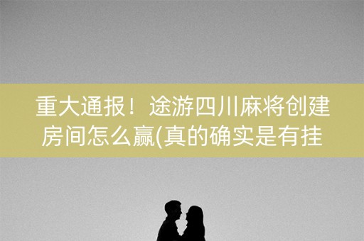 重大通报！途游四川麻将创建房间怎么赢(真的确实是有挂)