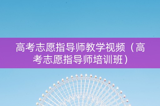 高考志愿指导师教学视频（高考志愿指导师培训班）