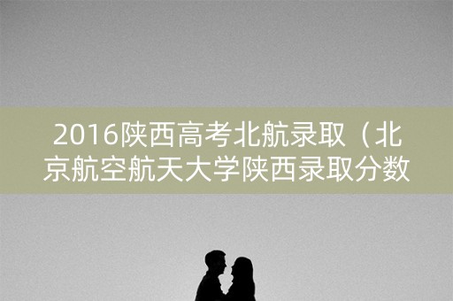 2016陕西高考北航录取（北京航空航天大学陕西录取分数线2019）