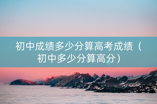 初中成绩多少分算高考成绩（初中多少分算高分）