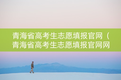 青海省高考生志愿填报官网（青海省高考生志愿填报官网网址）