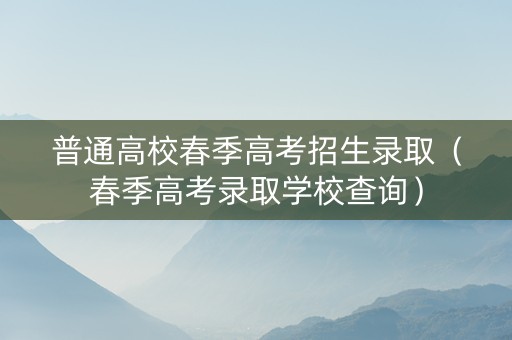 普通高校春季高考招生录取（春季高考录取学校查询）