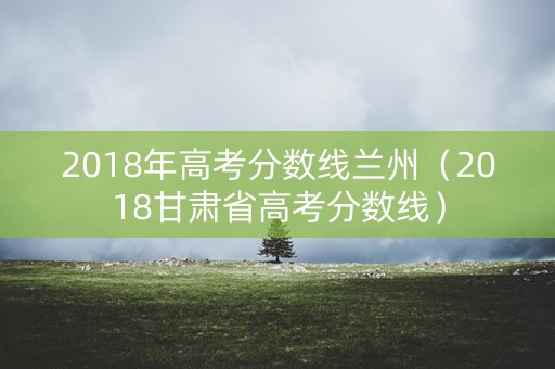 2018年高考分数线兰州（2018甘肃省高考分数线）