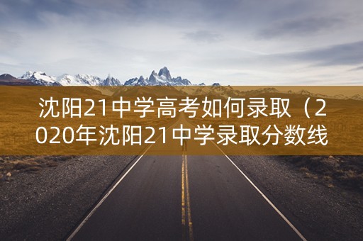 沈阳21中学高考如何录取（2020年沈阳21中学录取分数线）