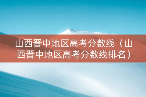 山西晋中地区高考分数线（山西晋中地区高考分数线排名）