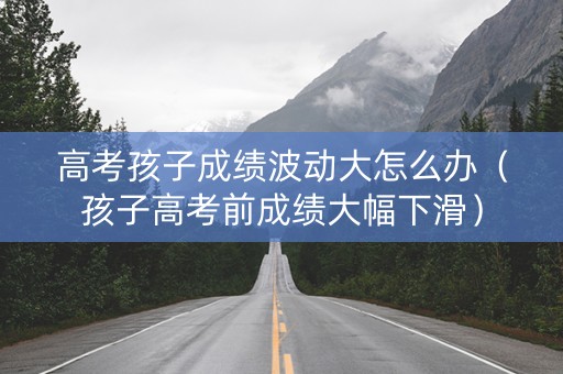 高考孩子成绩波动大怎么办（孩子高考前成绩大幅下滑）