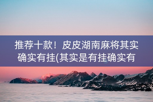 推荐十款！皮皮湖南麻将其实确实有挂(其实是有挂确实有挂)