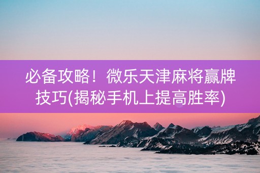 必备攻略！微乐天津麻将赢牌技巧(揭秘手机上提高胜率)