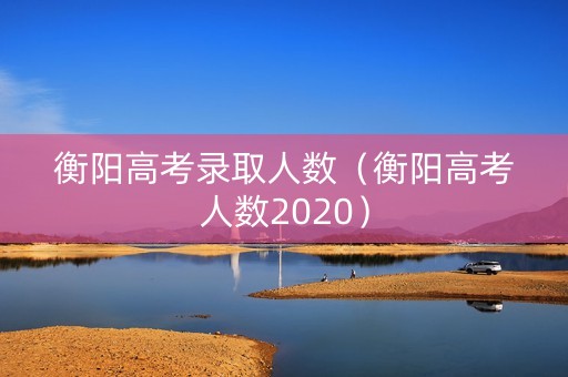 衡阳高考录取人数（衡阳高考人数2020）