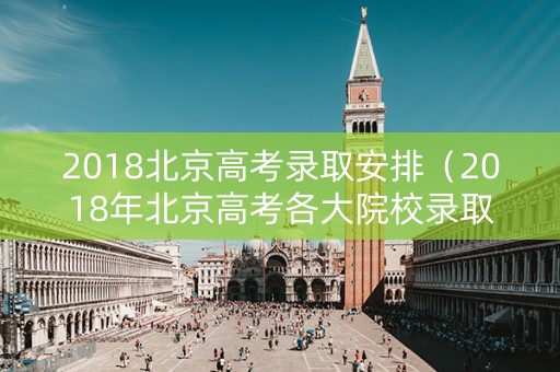 2018北京高考录取安排（2018年北京高考各大院校录取分数线）