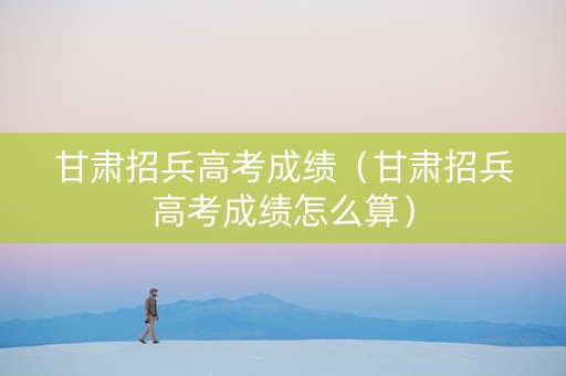 甘肃招兵高考成绩（甘肃招兵高考成绩怎么算）