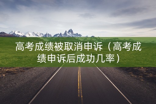 高考成绩被取消申诉（高考成绩申诉后成功几率）