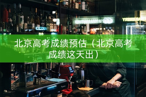 北京高考成绩预估（北京高考成绩这天出）