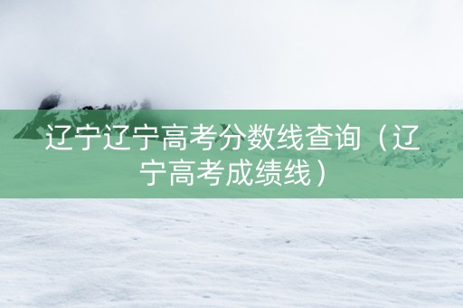 辽宁辽宁高考分数线查询（辽宁高考成绩线）