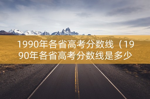 1990年各省高考分数线（1990年各省高考分数线是多少）