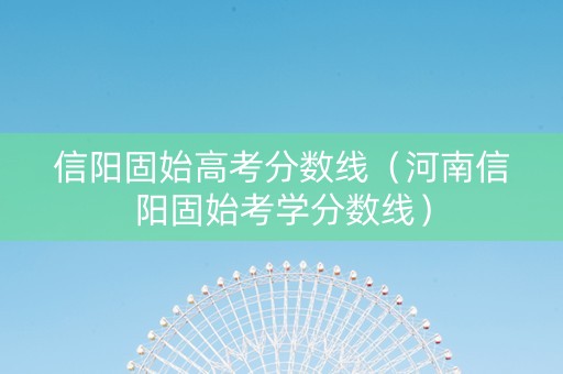 信阳固始高考分数线（河南信阳固始考学分数线）