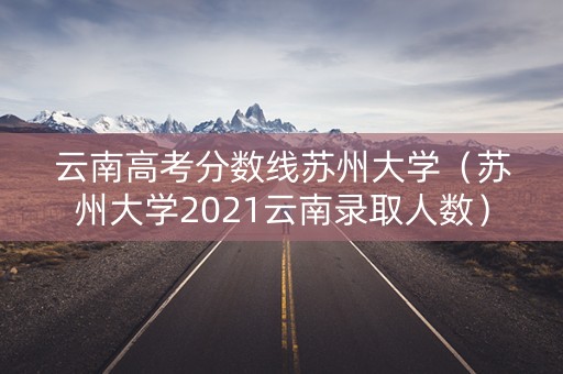 云南高考分数线苏州大学（苏州大学2021云南录取人数）