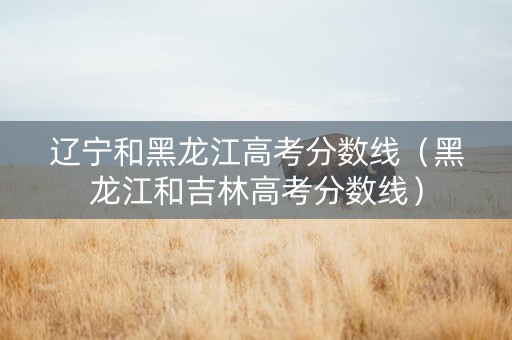 辽宁和黑龙江高考分数线（黑龙江和吉林高考分数线）