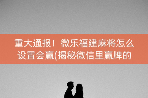 重大通报！微乐福建麻将怎么设置会赢(揭秘微信里赢牌的技巧)