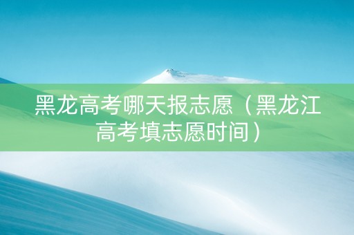 黑龙高考哪天报志愿（黑龙江高考填志愿时间）