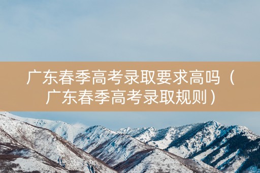 广东春季高考录取要求高吗（广东春季高考录取规则）