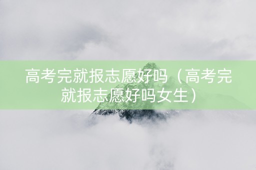 高考完就报志愿好吗（高考完就报志愿好吗女生）