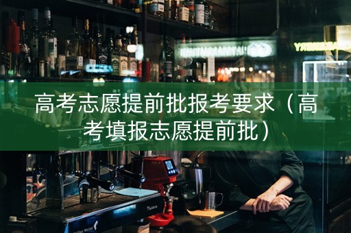 高考志愿提前批报考要求（高考填报志愿提前批）