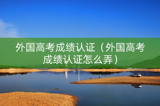 外国高考成绩认证（外国高考成绩认证怎么弄）