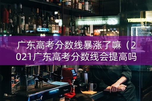 广东高考分数线暴涨了嘛（2021广东高考分数线会提高吗）