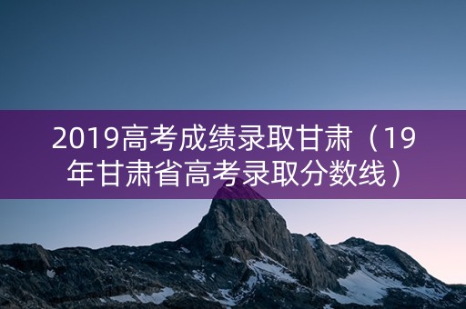 2019高考成绩录取甘肃（19年甘肃省高考录取分数线）