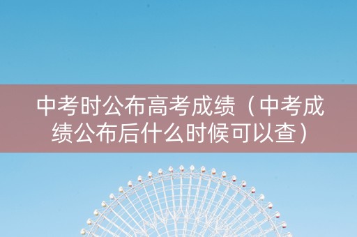 中考时公布高考成绩（中考成绩公布后什么时候可以查）