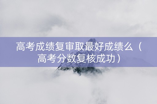 高考成绩复审取最好成绩么（高考分数复核成功）