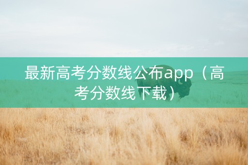 最新高考分数线公布app（高考分数线下载）