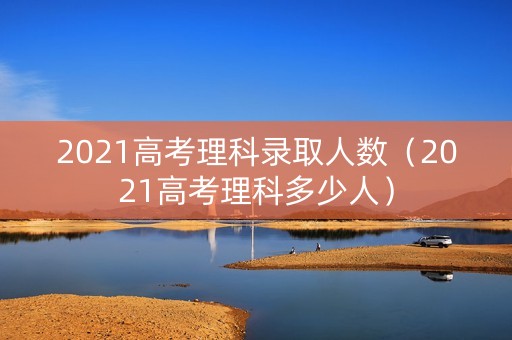2021高考理科录取人数（2021高考理科多少人）