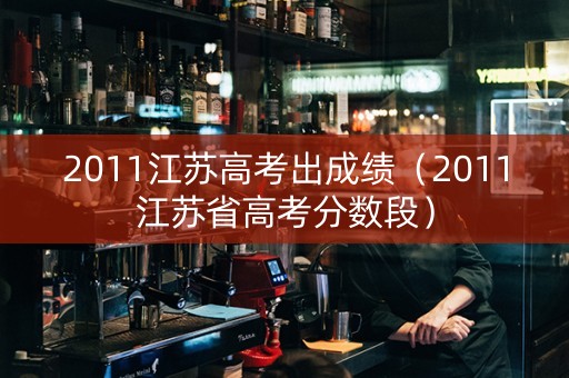 2011江苏高考出成绩（2011江苏省高考分数段）